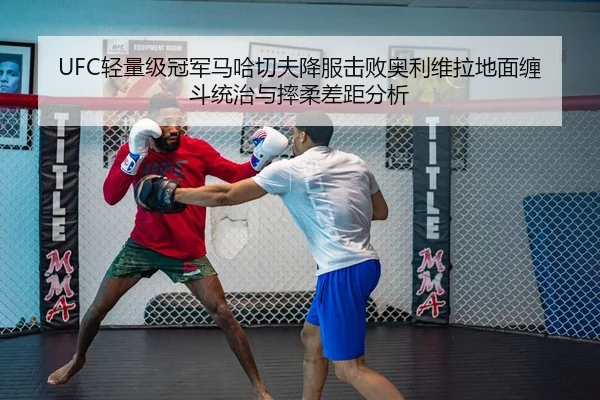 UFC轻量级冠军马哈切夫降服击败奥利维拉地面缠斗统治与摔柔差距分析