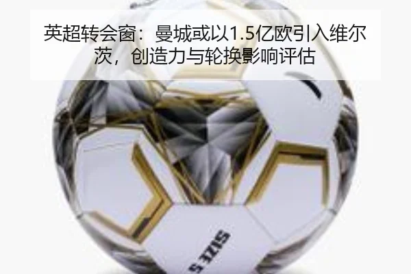 英超转会窗：曼城或以1.5亿欧引入维尔茨，创造力与轮换影响评估