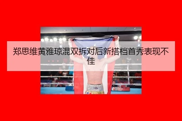 郑思维黄雅琼混双拆对后新搭档首秀表现不佳