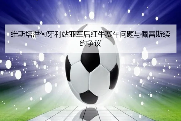 维斯塔潘匈牙利站亚军后红牛赛车问题与佩雷斯续约争议